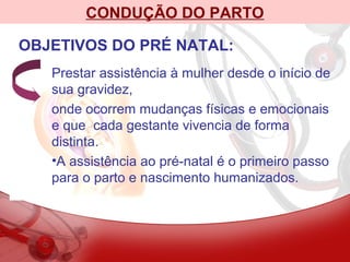 CONDUÇÃO DO PARTO
OBJETIVOS DO PRÉ NATAL:
Prestar assistência à mulher desde o início de
sua gravidez,
onde ocorrem mudanças físicas e emocionais
e que cada gestante vivencia de forma
distinta.
•A assistência ao pré-natal é o primeiro passo
para o parto e nascimento humanizados.
 