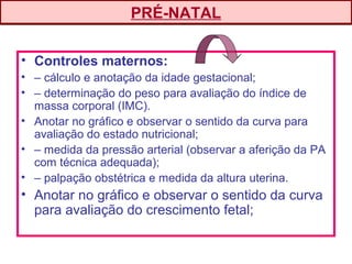 • Controles maternos:
• – cálculo e anotação da idade gestacional;
• – determinação do peso para avaliação do índice de
massa corporal (IMC).
• Anotar no gráfico e observar o sentido da curva para
avaliação do estado nutricional;
• – medida da pressão arterial (observar a aferição da PA
com técnica adequada);
• – palpação obstétrica e medida da altura uterina.
• Anotar no gráfico e observar o sentido da curva
para avaliação do crescimento fetal;
PRÉ-NATAL
 