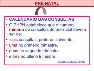 • CALENDÁRIO DAS CONSULTAS
• O PHPN estabelece que o número
mínimo de consultas de pré-natal deverá
ser de:
• seis consultas, preferencialmente,
• uma no primeiro trimestre,
• duas no segundo trimestre
• e três no último trimestre
PRÉ-NATAL
Ministério da Saúde ( 2005)
 