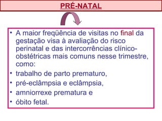 • A maior freqüência de visitas no final da
gestação visa à avaliação do risco
perinatal e das intercorrências clínico-
obstétricas mais comuns nesse trimestre,
como:
• trabalho de parto prematuro,
• pré-eclâmpsia e eclâmpsia,
• amniorrexe prematura e
• óbito fetal.
PRÉ-NATAL
 
