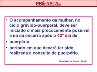 • O acompanhamento da mulher, no
ciclo grávido-puerperal, deve ser
iniciado o mais precocemente possível
e só se encerra após o 42º dia de
• puerpério,
• período em que deverá ter sido
realizada a consulta de puerpério.
PRÉ-NATAL
Ministério da Saúde ( 2005)
 