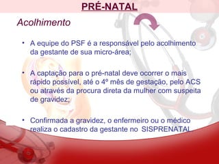 PRÉ-NATAL
Acolhimento
• A equipe do PSF é a responsável pelo acolhimento
da gestante de sua micro-área;
• A captação para o pré-natal deve ocorrer o mais
rápido possível, até o 4º mês de gestação, pelo ACS
ou através da procura direta da mulher com suspeita
de gravidez;
• Confirmada a gravidez, o enfermeiro ou o médico
realiza o cadastro da gestante no SISPRENATAL.
 