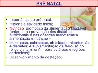 • Importância do pré-natal;
• Higiene e atividade física;
• Nutrição: promoção da alimentação saudável
(enfoque na prevenção dos distúrbios
nutricionais e das doenças associadas à
alimentação e nutrição –
• baixo peso, sobrepeso, obesidade, hipertensão
e diabetes; e suplementação de ferro, ácido
fólico e vitamina A – para as áreas e regiões
endêmicas);
• Desenvolvimento da gestação;
PRÉ-NATAL
 