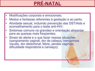 • Modificações corporais e emocionais;
• Medos e fantasias referentes à gestação e ao parto;
• Atividade sexual, incluindo prevenção das DST/Aids e
aconselhamento para o teste anti-HIV;
• Sintomas comuns na gravidez e orientação alimentar
para as queixas mais freqüentes;
• Sinais de alerta e o que fazer nessas situações
(sangramento vaginal, dor de cabeça, transtornos
visuais, dor abdominal, febre, perdas vaginais,
dificuldade respiratória e cansaço);
PRÉ-NATAL
 
