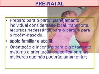 • Preparo para o parto: planejamento
individual considerando local, transporte,
recursos necessários para o parto e para
o recém-nascido,
• apoio familiar e social;
• Orientação e incentivo para o aleitamento
materno e orientação específica para as
mulheres que não poderão amamentar;
PRÉ-NATAL
 