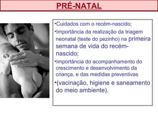 •Cuidados com o recém-nascido;
•Importância da realização da triagem
neonatal (teste do pezinho) na primeira
semana de vida do recém-
nascido;
•Importância do acompanhamento do
crescimento e desenvolvimento da
criança, e das medidas preventivas
•(vacinação, higiene e saneamento
do meio ambiente).
PRÉ-NATAL
 