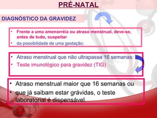 PRÉ-NATAL
• Frente a uma amenorréia ou atraso menstrual, deve-se,
antes de tudo, suspeitar
• da possibilidade de uma gestação;
DIAGNÓSTICO DA GRAVIDEZ
• Atraso menstrual que não ultrapassa 16 semanas:
• Teste imunológico para gravidez (TIG)
• Atraso menstrual maior que 16 semanas ou
• que já saibam estar grávidas, o teste
laboratorial é dispensável.
 