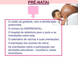 PRÉ-NATAL
O cartão da gestante, com a identificação
preenchida;
O número do SISPRENATAL;
O hospital de referência para o parto e as
orientações sobre este;
O calendário de vacinas e suas orientações;
A solicitação dos exames de rotina;
As orientações sobre a participação nas
atividades educativas – reuniões e visitas
domiciliares.
 