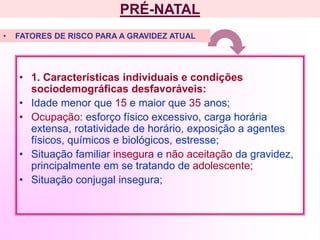 PRÉ-NATAL
• 1. Características individuais e condições
sociodemográficas desfavoráveis:
• Idade menor que 15 e maior que 35 anos;
• Ocupação: esforço físico excessivo, carga horária
extensa, rotatividade de horário, exposição a agentes
físicos, químicos e biológicos, estresse;
• Situação familiar insegura e não aceitação da gravidez,
principalmente em se tratando de adolescente;
• Situação conjugal insegura;
• FATORES DE RISCO PARA A GRAVIDEZ ATUAL
 