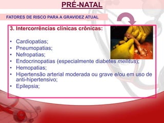 3. Intercorrências clínicas crônicas:
• Cardiopatias;
• Pneumopatias;
• Nefropatias;
• Endocrinopatias (especialmente diabetes mellitus);
• Hemopatias;
• Hipertensão arterial moderada ou grave e/ou em uso de
anti-hipertensivo;
• Epilepsia;
PRÉ-NATAL
FATORES DE RISCO PARA A GRAVIDEZ ATUAL
 