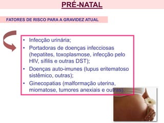 PRÉ-NATAL
• Infecção urinária;
• Portadoras de doenças infecciosas
(hepatites, toxoplasmose, infecção pelo
HIV, sífilis e outras DST);
• Doenças auto-imunes (lupus eritematoso
sistêmico, outras);
• Ginecopatias (malformação uterina,
miomatose, tumores anexiais e outras).
FATORES DE RISCO PARA A GRAVIDEZ ATUAL
 
