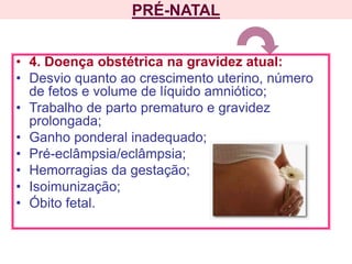 PRÉ-NATAL
• 4. Doença obstétrica na gravidez atual:
• Desvio quanto ao crescimento uterino, número
de fetos e volume de líquido amniótico;
• Trabalho de parto prematuro e gravidez
prolongada;
• Ganho ponderal inadequado;
• Pré-eclâmpsia/eclâmpsia;
• Hemorragias da gestação;
• Isoimunização;
• Óbito fetal.
 