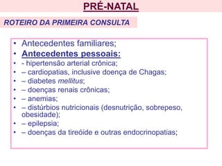• Antecedentes familiares;
• Antecedentes pessoais:
• - hipertensão arterial crônica;
• – cardiopatias, inclusive doença de Chagas;
• – diabetes mellitus;
• – doenças renais crônicas;
• – anemias;
• – distúrbios nutricionais (desnutrição, sobrepeso,
obesidade);
• – epilepsia;
• – doenças da tireóide e outras endocrinopatias;
PRÉ-NATAL
ROTEIRO DA PRIMEIRA CONSULTA
 