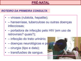 PRÉ-NATAL
• – viroses (rubéola, hepatite);
• – hanseníase, tuberculose ou outras doenças
infecciosas;
• – portadora de infecção pelo HIV (em uso de
retrovirais? quais?);
• – infecção do trato urinário;
• – doenças neurológicas e psiquiátricas;
• – cirurgia (tipo e data);
• – transfusões de sangue.
ROTEIRO DA PRIMEIRA CONSULTA
 