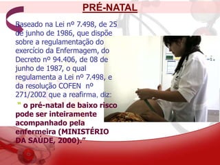 PRÉ-NATAL
Baseado na Lei nº 7.498, de 25
de junho de 1986, que dispõe
sobre a regulamentação do
exercício da Enfermagem, do
Decreto nº 94.406, de 08 de
junho de 1987, o qual
regulamenta a Lei nº 7.498, e
da resolução COFEN nº
271/2002 que a reafirma, diz:
“ o pré-natal de baixo risco
pode ser inteiramente
acompanhado pela
enfermeira (MINISTÉRIO
DA SAÚDE, 2000).”
 
