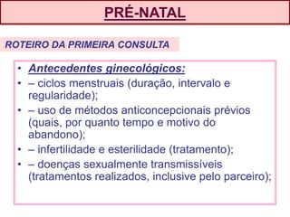 PRÉ-NATAL
• Antecedentes ginecológicos:
• – ciclos menstruais (duração, intervalo e
regularidade);
• – uso de métodos anticoncepcionais prévios
(quais, por quanto tempo e motivo do
abandono);
• – infertilidade e esterilidade (tratamento);
• – doenças sexualmente transmissíveis
(tratamentos realizados, inclusive pelo parceiro);
ROTEIRO DA PRIMEIRA CONSULTA
 