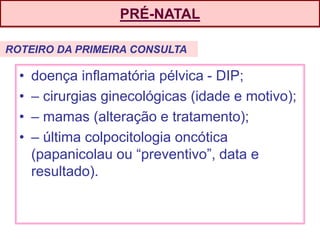 PRÉ-NATAL
• doença inflamatória pélvica - DIP;
• – cirurgias ginecológicas (idade e motivo);
• – mamas (alteração e tratamento);
• – última colpocitologia oncótica
(papanicolau ou “preventivo”, data e
resultado).
ROTEIRO DA PRIMEIRA CONSULTA
 