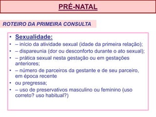 PRÉ-NATAL
• Sexualidade:
• – início da atividade sexual (idade da primeira relação);
• – dispareunia (dor ou desconforto durante o ato sexual);
• – prática sexual nesta gestação ou em gestações
anteriores;
• – número de parceiros da gestante e de seu parceiro,
em época recente
• ou pregressa;
• – uso de preservativos masculino ou feminino (uso
correto? uso habitual?)
ROTEIRO DA PRIMEIRA CONSULTA
 