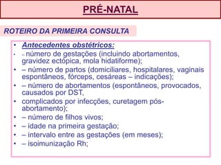 PRÉ-NATAL
• Antecedentes obstétricos:
• – número de gestações (incluindo abortamentos,
gravidez ectópica, mola hidatiforme);
• – número de partos (domiciliares, hospitalares, vaginais
espontâneos, fórceps, cesáreas – indicações);
• – número de abortamentos (espontâneos, provocados,
causados por DST,
• complicados por infecções, curetagem pós-
abortamento);
• – número de filhos vivos;
• – idade na primeira gestação;
• – intervalo entre as gestações (em meses);
• – isoimunização Rh;
ROTEIRO DA PRIMEIRA CONSULTA
 