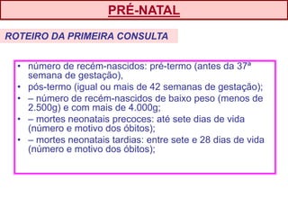 • número de recém-nascidos: pré-termo (antes da 37ª
semana de gestação),
• pós-termo (igual ou mais de 42 semanas de gestação);
• – número de recém-nascidos de baixo peso (menos de
2.500g) e com mais de 4.000g;
• – mortes neonatais precoces: até sete dias de vida
(número e motivo dos óbitos);
• – mortes neonatais tardias: entre sete e 28 dias de vida
(número e motivo dos óbitos);
ROTEIRO DA PRIMEIRA CONSULTA
PRÉ-NATAL
 