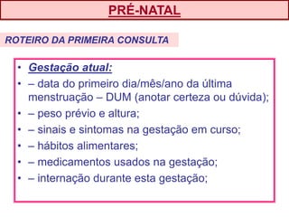 • Gestação atual:
• – data do primeiro dia/mês/ano da última
menstruação – DUM (anotar certeza ou dúvida);
• – peso prévio e altura;
• – sinais e sintomas na gestação em curso;
• – hábitos alimentares;
• – medicamentos usados na gestação;
• – internação durante esta gestação;
PRÉ-NATAL
ROTEIRO DA PRIMEIRA CONSULTA
 