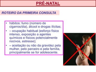 • hábitos: fumo (número de
cigarros/dia), álcool e drogas ilícitas;
• – ocupação habitual (esforço físico
intenso, exposição a agentes
químicos e físicos potencialmente
nocivos, estresse);
• – aceitação ou não da gravidez pela
mulher, pelo parceiro e pela família,
principalmente se for adolescente.
PRÉ-NATAL
ROTEIRO DA PRIMEIRA CONSULTA
 