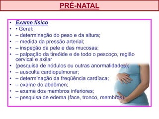 • Exame físico
• • Geral:
• – determinação do peso e da altura;
• – medida da pressão arterial;
• – inspeção da pele e das mucosas;
• – palpação da tireóide e de todo o pescoço, região
cervical e axilar
• (pesquisa de nódulos ou outras anormalidades);
• – ausculta cardiopulmonar;
• – determinação da freqüência cardíaca;
• – exame do abdômen;
• – exame dos membros inferiores;
• – pesquisa de edema (face, tronco, membros).
PRÉ-NATAL
 