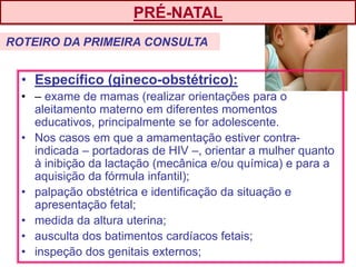 • Específico (gineco-obstétrico):
• – exame de mamas (realizar orientações para o
aleitamento materno em diferentes momentos
educativos, principalmente se for adolescente.
• Nos casos em que a amamentação estiver contra-
indicada – portadoras de HIV –, orientar a mulher quanto
à inibição da lactação (mecânica e/ou química) e para a
aquisição da fórmula infantil);
• palpação obstétrica e identificação da situação e
apresentação fetal;
• medida da altura uterina;
• ausculta dos batimentos cardíacos fetais;
• inspeção dos genitais externos;
PRÉ-NATAL
ROTEIRO DA PRIMEIRA CONSULTA
 