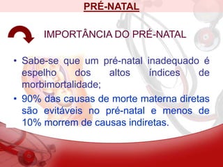 PRÉ-NATAL
IMPORTÂNCIA DO PRÉ-NATAL
• Sabe-se que um pré-natal inadequado é
espelho dos altos índices de
morbimortalidade;
• 90% das causas de morte materna diretas
são evitáveis no pré-natal e menos de
10% morrem de causas indiretas.
 