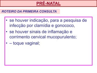 • se houver indicação, para a pesquisa de
infecção por clamídia e gonococo,
• se houver sinais de inflamação e
corrimento cervical mucopurulento;
• – toque vaginal;
PRÉ-NATAL
ROTEIRO DA PRIMEIRA CONSULTA
 