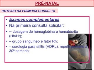 • Exames complementares
• Na primeira consulta solicitar:
• – dosagem de hemoglobina e hematócrito
(Hb/Ht);
• – grupo sangüíneo e fator Rh;
• – sorologia para sífilis (VDRL): repetir próximo à
30ª semana;
PRÉ-NATAL
ROTEIRO DA PRIMEIRA CONSULTA
 