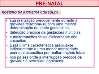 • sua realização precocemente durante a
gravidez relaciona-se com uma melhor
determinação da idade gestacional,
• detecção precoce de gestações múltiplas
• e malformações fetais clinicamente não
suspeitas.
• Essa última característica associa-se
indiretamente a uma menor mortalidade
perinatal específica por malformações fetais
• nos países onde a interrupção precoce da
gravidez é permitida legalmente.
PRÉ-NATAL
ROTEIRO DA PRIMEIRA CONSULTA
 