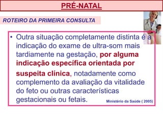• Outra situação completamente distinta é a
indicação do exame de ultra-som mais
tardiamente na gestação, por alguma
indicação específica orientada por
suspeita clínica, notadamente como
complemento da avaliação da vitalidade
do feto ou outras características
gestacionais ou fetais.
PRÉ-NATAL
ROTEIRO DA PRIMEIRA CONSULTA
Ministério da Saúde ( 2005)
 