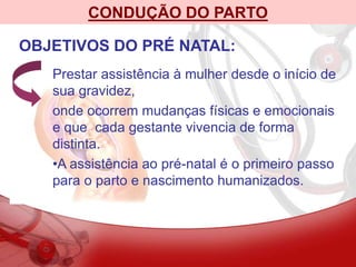 CONDUÇÃO DO PARTO
OBJETIVOS DO PRÉ NATAL:
Prestar assistência à mulher desde o início de
sua gravidez,
onde ocorrem mudanças físicas e emocionais
e que cada gestante vivencia de forma
distinta.
•A assistência ao pré-natal é o primeiro passo
para o parto e nascimento humanizados.
 