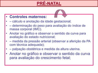 • Controles maternos:
• – cálculo e anotação da idade gestacional;
• – determinação do peso para avaliação do índice de
massa corporal (IMC).
• Anotar no gráfico e observar o sentido da curva para
avaliação do estado nutricional;
• – medida da pressão arterial (observar a aferição da PA
com técnica adequada);
• – palpação obstétrica e medida da altura uterina.
• Anotar no gráfico e observar o sentido da curva
para avaliação do crescimento fetal;
PRÉ-NATAL
 