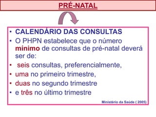• CALENDÁRIO DAS CONSULTAS
• O PHPN estabelece que o número
mínimo de consultas de pré-natal deverá
ser de:
• seis consultas, preferencialmente,
• uma no primeiro trimestre,
• duas no segundo trimestre
• e três no último trimestre
PRÉ-NATAL
Ministério da Saúde ( 2005)
 