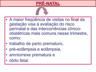 • A maior freqüência de visitas no final da
gestação visa à avaliação do risco
perinatal e das intercorrências clínico-
obstétricas mais comuns nesse trimestre,
como:
• trabalho de parto prematuro,
• pré-eclâmpsia e eclâmpsia,
• amniorrexe prematura e
• óbito fetal.
PRÉ-NATAL
 