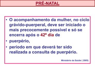 • O acompanhamento da mulher, no ciclo
grávido-puerperal, deve ser iniciado o
mais precocemente possível e só se
encerra após o 42º dia de
• puerpério,
• período em que deverá ter sido
realizada a consulta de puerpério.
PRÉ-NATAL
Ministério da Saúde ( 2005)
 