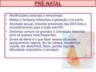 • Modificações corporais e emocionais;
• Medos e fantasias referentes à gestação e ao parto;
• Atividade sexual, incluindo prevenção das DST/Aids e
aconselhamento para o teste anti-HIV;
• Sintomas comuns na gravidez e orientação alimentar
para as queixas mais freqüentes;
• Sinais de alerta e o que fazer nessas situações
(sangramento vaginal, dor de cabeça, transtornos
visuais, dor abdominal, febre, perdas vaginais,
dificuldade respiratória e cansaço);
PRÉ-NATAL
 