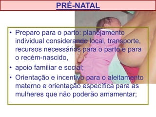 • Preparo para o parto: planejamento
individual considerando local, transporte,
recursos necessários para o parto e para
o recém-nascido,
• apoio familiar e social;
• Orientação e incentivo para o aleitamento
materno e orientação específica para as
mulheres que não poderão amamentar;
PRÉ-NATAL
 