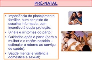 • Importância do planejamento
familiar, num contexto de
escolha informada, com
incentivo à dupla proteção;
• Sinais e sintomas do parto;
• Cuidados após o parto (para a
mulher e o recém-nascido –
estimular o retorno ao serviço
de saúde);
• Saúde mental e violência
doméstica e sexual;
PRÉ-NATAL
 