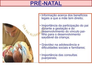 • Informação acerca dos benefícios
legais a que a mãe tem direito;
• Importância da participação do pai
durante a gestação e do
desenvolvimento do vínculo pai-
filho para o desenvolvimento
saudável da criança;
• Gravidez na adolescência e
dificuldades sociais e familiares;
• Importância das consultas
puerperais;
PRÉ-NATAL
 
