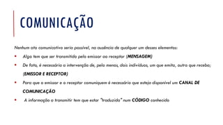 COMUNICAÇÃO
Nenhum ato comunicativo seria possível, na ausência de qualquer um desses elementos:
▪ Algo tem que ser transmitido pelo emissor ao receptor (MENSAGEM)
▪ De fato, é necessária a intervenção de, pelo menos, dois indivíduos, um que emita, outro que receba;
(EMISSOR E RECEPTOR)
▪ Para que o emissor e o receptor comuniquem é necessário que esteja disponível um CANAL DE
COMUNICAÇÃO
▪ A informação a transmitir tem que estar "traduzida" num CÓDIGO conhecido
 