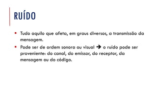 RUÍDO
▪ Tudo aquilo que afeta, em graus diversos, a transmissão da
mensagem.
▪ Pode ser de ordem sonora ou visual  o ruído pode ser
proveniente: do canal, do emissor, do receptor, da
mensagem ou do código.
 