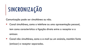 SINCRONIZAÇÃO
Comunicação pode ser simultânea ou não.
▪ Canal simultâneo, como o telefone ou uma apresentação pessoal,
tem como característica a ligação direta entre o receptor e o
emissor.
▪ Canal não simultâneo, como o e-mail ou um anúncio, mantém fonte
(emissor) e receptor separados.
 