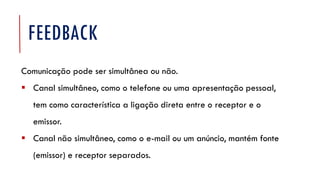 FEEDBACK
Comunicação pode ser simultânea ou não.
▪ Canal simultâneo, como o telefone ou uma apresentação pessoal,
tem como característica a ligação direta entre o receptor e o
emissor.
▪ Canal não simultâneo, como o e-mail ou um anúncio, mantém fonte
(emissor) e receptor separados.
 