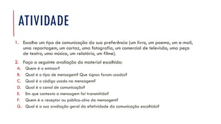 ATIVIDADE
1. Escolha um tipo de comunicação da sua preferência (um livro, um poema, um e-mail,
uma reportagem, um cartaz, uma fotografia, um comercial de televisão, uma peça
de teatro, uma música, um relatório, um filme).
2. Faça a seguinte avaliação do material escolhido:
A. Quem é o emissor?
B. Qual é o tipo de mensagem? Que signos foram usados?
C. Qual é o código usado na mensagem?
D. Qual é o canal de comunicação?
E. Em que contexto a mensagem foi transmitida?
F. Quem é o receptor ou público-alvo da mensagem?
G. Qual é a sua avaliação geral da efetividade da comunicação escolhida?
 