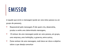 EMISSOR
é aquele que envia a mensagem (pode ser uma única pessoa ou um
grupo de pessoas);
▪ Responsável pela mensagem. É ele quem cria, desenvolve,
produz e emite uma determinada mensagem;
▪ O emissor de uma mensagem pode ser uma pessoa, um grupo,
uma empresa, uma instituição, o governo, entre outros;
▪ Como emissor de uma mensagem, você deve ser claro e objetivo
sobre o que deseja comunicar
 
