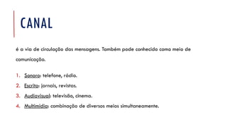 CANAL
é a via de circulação das mensagens. Também pode conhecido como meio de
comunicação.
1. Sonoro: telefone, rádio.
2. Escrito: jornais, revistas.
3. Audiovisual: televisão, cinema.
4. Multimídia: combinação de diversos meios simultaneamente.
 