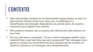CONTEXTO
▪ Toda comunicação acontece em um determinado espaço/tempo, ou seja, em
determinado contexto (local, hora, data etc.). A codificação e a
decodificação da mensagem dependerão, em grande parte, de aspectos
situacionais que integram este contexto.
▪ Não podemos esquecer que as pessoas são influenciadas pelo contexto em
que vivem.
▪ Por isso, você deve se perguntar: “O que a minha mensagem significa neste
contexto? Com o quê você acha que será comparado?” Sua mensagem trará
ganhos ou perdas aos envolvidos? Uma boa compreensão do contexto irá
ajudá-lo a preparar sua mensagem mais adequadamente.
 